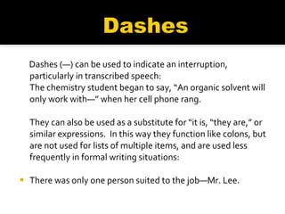 Dashes (—) can be used to indicate an interruption, particularly in transcribed speech:  The chemistry student began to say, “An organic solvent will only work with—” when her cell phone rang.   They can also be used as a substitute for “it is, “they are,” or similar expressions.  In this way they function like colons, but are not used for lists of multiple items, and are used less frequently in formal writing situations: There was only one person suited to the job—Mr. Lee.   