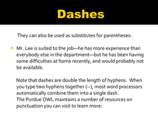    They can also be used as substitutes for parentheses: Mr. Lee is suited to the job—he has more experience than everybody else in the department—but he has been having some difficulties at home recently, and would probably not be available.   Note that dashes are double the length of hyphens.  When you type two hyphens together (--), most word processors automatically combine them into a single dash.  The Purdue OWL maintains a number of resources on punctuation you can visit to learn more: 
