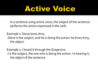 In a sentence using active voice, the subject of the sentence performs the action expressed in the verb.     Example 1: Steve loves Amy.   - Steve  is the subject, and he is doing the action: he loves Amy, the object.   Example 2: I heard it through the Grapevine.   - I  is the subject, the one who is doing the action.  I  is hearing it, the object of the sentence.   