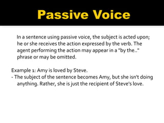 In a sentence using passive voice, the subject is acted upon; he or she receives the action expressed by the verb. The agent performing the action may appear in a "by the.." phrase or may be omitted.     Example 1: Amy is loved by Steve.   - The subject of the sentence becomes Amy, but she isn't doing anything. Rather, she is just the recipient of Steve's love. 