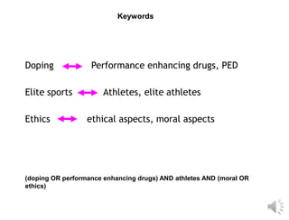 Keywords




Doping             Performance enhancing drugs, PED

Elite sports           Athletes, elite athletes

Ethics            ethical aspects, moral aspects




(doping OR performance enhancing drugs) AND athletes AND (moral OR
ethics)
 