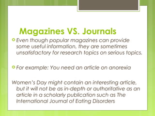 Magazines VS. Journals
 Eventhough popular magazines can provide
 some useful information, they are sometimes
 unsatisfactory for research topics on serious topics.

 For   example: You need an article on anorexia

Women’s Day might contain an interesting article,
 but it will not be as in-depth or authoritative as an
 article in a scholarly publication such as The
 International Journal of Eating Disorders
 