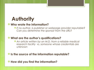 Authority
   Who wrote the information?
         If no author, is publisher or webpage provider reputable?
          Can you determine the sponsor from the URL?

   What are the author’s qualifications?
         An article written by an M.D. from a reliable medical
          research facility vs. someone whose credentials are
          unknown

   Is the source of the information reputable?

   How did you find the information?
 