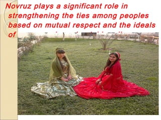 Novruz plays a significant role in
strengthening the ties among peoples
based on mutual respect and the ideals
of peace and good neighbourliness

 