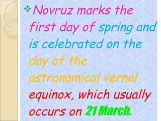 Novruz

marks the
first day of spring and
is celebrated on the
day of the
astronomical vernal
equinox, which usually
occurs on 21 March.

 