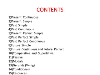 CONTENTS
1)Present Continuous
2)Present Simple
3)Past Simple
4)Past Continuous
5)Present Perfect Simple
6)Past Perfect Simple
7)Past Perfect Continuous
8)Future Simple
9)Future Continuous and Future Perfect
10)Comparative and Superlative
11)Passive
12)Modals
13)Gerunds (V+ing)
14)Conditionals
15)Resources
 