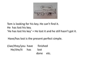 Tom is looking for his key. He can’t find it.
He has lost his key.
‘He has lost his key’ = He lost it and he still hasn’t got it.
Have/has lost is the present perfect simple.
I/we/they/you have finished
He/she/it has lost
done etc.
 