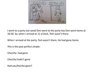I went to a party last week.Tom went to the party too.Tom went home at
10:30. So, when I arrived at 11 o’clock, Tom wasn’t there.
When I arrived at the party, Tom wasn’t there. He had gone home.
This is the past perfect simple:
I/he/she had gone
I/he/she hadn’t gone
Had you/he/she gone?
 