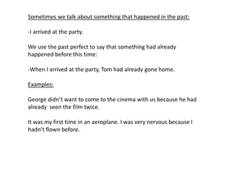 Sometimes we talk about something that happened in the past:
-I arrived at the party.
We use the past perfect to say that something had already
happened before this time:
-When I arrived at the party, Tom had already gone home.
Examples:
George didn’t want to come to the cinema with us because he had
already seen the film twice.
It was my first time in an aeroplane. I was very nervous because I
hadn’t flown before.
 