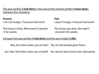 The past perfect (I had done) is the past of the present perfect (I have done).
Compare this situations:
Present Past
I am not hungry. I have just had lunch. I wasn’t hungry. I had just had lunch.
The house is dirty. Whe haven’t cleaned The house was dirty. We hadn’t
it for weeks. cleaned it for weeks.
Compare the past perfect (I had done) and the past simple (I did):
Was Tom there when you arrived? No, he had already gone home.
but: Was Tom there when you arrived? Yes, but he went home soon afterwards.
 