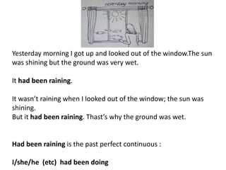 Yesterday morning I got up and looked out of the window.The sun
was shining but the ground was very wet.
It had been raining.
It wasn’t raining when I looked out of the window; the sun was
shining.
But it had been raining. Thast’s why the ground was wet.
Had been raining is the past perfect continuous :
I/she/he (etc) had been doing
 