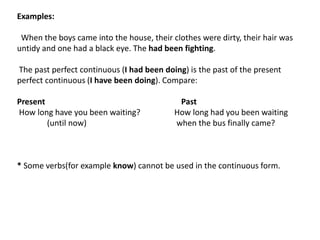 Examples:
When the boys came into the house, their clothes were dirty, their hair was
untidy and one had a black eye. The had been fighting.
The past perfect continuous (I had been doing) is the past of the present
perfect continuous (I have been doing). Compare:
Present Past
How long have you been waiting? How long had you been waiting
(until now) when the bus finally came?
* Some verbs(for example know) cannot be used in the continuous form.
 