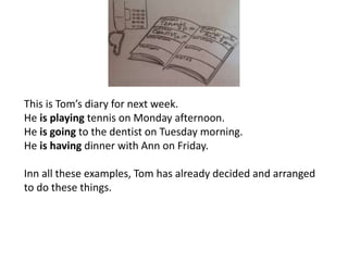 This is Tom’s diary for next week.
He is playing tennis on Monday afternoon.
He is going to the dentist on Tuesday morning.
He is having dinner with Ann on Friday.
Inn all these examples, Tom has already decided and arranged
to do these things.
 