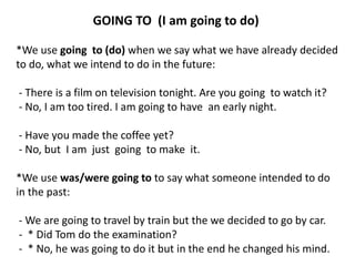 GOING TO (I am going to do)
*We use going to (do) when we say what we have already decided
to do, what we intend to do in the future:
- There is a film on television tonight. Are you going to watch it?
- No, I am too tired. I am going to have an early night.
- Have you made the coffee yet?
- No, but I am just going to make it.
*We use was/were going to to say what someone intended to do
in the past:
- We are going to travel by train but the we decided to go by car.
- * Did Tom do the examination?
- * No, he was going to do it but in the end he changed his mind.
 
