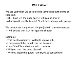 Will / Won’t
We use will when we decide to do something at the time of
speaking:
- Oh, I have left the door open. I will go and shut it.
-What would you like to drink? I will have a lemonade, please.
We cannot use the present simple (I do) in these sentences.
- I will go and shut it . ( not I go and shut it)
Examples:
- That bag looks heavy. I will help you with it.
- I have asked John to help me but he won’t.
- I won’t tell Tom what you said .I promise.
- Will you shut the door, please?
- Will you please be quiet? I am trying to concentrate.
 