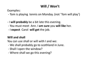 Will / Won’t
Examples:
- Tom is playing tennis on Monday. (not ‘Tom will play’)
- I will probably be a bit late this evening.
- You must meet Ann. I am sure you will like her.
- I expect Carol will get the job.
Will and shall
You can use shall or will with I and we:
- We shall probably go to scothland in June.
- Shall I open the window?
- Where shall we go this evening?
 