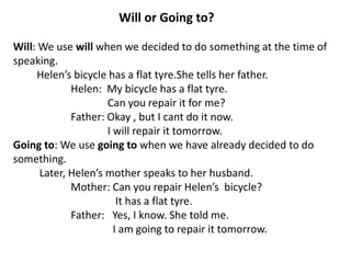 Will or Going to?
Will: We use will when we decided to do something at the time of
speaking.
Helen’s bicycle has a flat tyre.She tells her father.
Helen: My bicycle has a flat tyre.
Can you repair it for me?
Father: Okay , but I cant do it now.
I will repair it tomorrow.
Going to: We use going to when we have already decided to do
something.
Later, Helen’s mother speaks to her husband.
Mother: Can you repair Helen’s bicycle?
It has a flat tyre.
Father: Yes, I know. She told me.
I am going to repair it tomorrow.
 