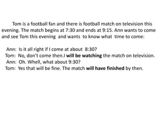 Tom is a football fan and there is football match on television this
evening. The match begins at 7:30 and ends at 9:15. Ann wants to come
and see Tom this evening and wants to know what time to come:
Ann: Is it all right if I come at about 8:30?
Tom: No, don’t come then.I will be watching the match on television.
Ann: Oh. Whell, what about 9:30?
Tom: Yes that will be fine. The match will have finished by then.
 