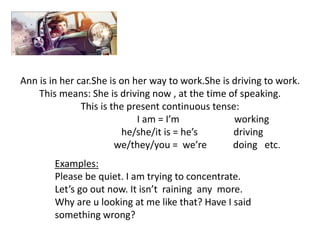Ann is in her car.She is on her way to work.She is driving to work.
This means: She is driving now , at the time of speaking.
This is the present continuous tense:
I am = I’m working
he/she/it is = he’s driving
we/they/you = we’re doing etc.
Examples:
Please be quiet. I am trying to concentrate.
Let’s go out now. It isn’t raining any more.
Why are u looking at me like that? Have I said
something wrong?
 
