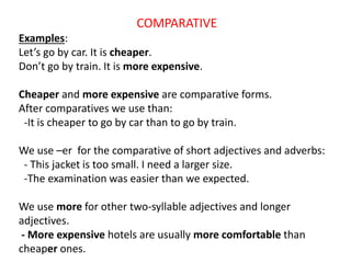 COMPARATIVE
Examples:
Let’s go by car. It is cheaper.
Don’t go by train. It is more expensive.
Cheaper and more expensive are comparative forms.
After comparatives we use than:
-It is cheaper to go by car than to go by train.
We use –er for the comparative of short adjectives and adverbs:
- This jacket is too small. I need a larger size.
-The examination was easier than we expected.
We use more for other two-syllable adjectives and longer
adjectives.
- More expensive hotels are usually more comfortable than
cheaper ones.
 