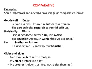 COMPARATIVE
Examples:
Some adjectives and adverbs have irregular comparative forms:
Good/well Better
Let me ask him. I know him better than you do.
The garden looks better since you tidied it up.
Bad/badly Worse
Is your headache better? No, it is worse.
The situation was much worse than we expected.
Far Further or Farther
I am very tired. I cant walk much further.
Older and elder
- Tom looks older than he really is.
- My elder brother is a pilot.
- My brother is older than me. (not ‘elder than me’)
 