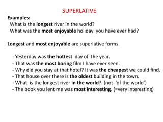 SUPERLATIVE
Examples:
What is the longest river in the world?
What was the most enjoyable holiday you have ever had?
Longest and most enjoyable are superlative forms.
- Yesterday was the hottest day of the year.
- That was the most boring film I have ever seen.
- Why did you stay at that hotel? It was the cheapest we could find.
- That house over there is the oldest building in the town.
- What is the longest river in the world? (not ‘of the world’)
- The book you lent me was most interesting. (=very interesting)
 
