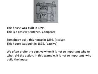 This house was built in 1895.
This is a passive sentence. Compare:
Somebody built this house in 1895. (active)
This house was built in 1895. (passive)
We often prefer the passive when it is not so important who or
what did the action. In this example, it is not so important who
built the house.
 