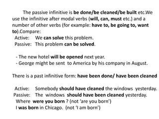 The passive infinitive is be done/be cleaned/be built etc.We
use the infinitive after modal verbs (will, can, must etc.) and a
number of other verbs (for example: have to, be going to, want
to).Compare:
Active: We can solve this problem.
Passive: This problem can be solved.
- The new hotel will be opened next year.
- George might be sent to America by his company in August.
There is a past infinitive form: have been done/ have been cleaned
Active: Somebody should have cleaned the windows yesterday.
Passive: The windows should have been cleaned yesterday.
Where were you born ? (not ‘are you born’)
I was born in Chicago. (not ‘I am born’)
 