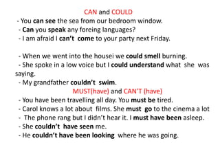 CAN and COULD
- You can see the sea from our bedroom window.
- Can you speak any foreing languages?
- I am afraid I can’t come to your party next Friday.
- When we went into the housei we could smell burning.
- She spoke in a low voice but I could understand what she was
saying.
- My grandfather couldn’t swim.
MUST(have) and CAN’T (have)
- You have been travelling all day. You must be tired.
- Carol knows a lot about films. She must go to the cinema a lot
- The phone rang but I didn’t hear it. I must have been asleep.
- She couldn’t have seen me.
- He couldn’t have been looking where he was going.
 