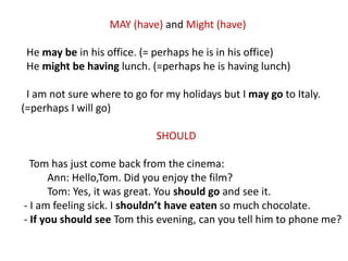 MAY (have) and Might (have)
He may be in his office. (= perhaps he is in his office)
He might be having lunch. (=perhaps he is having lunch)
I am not sure where to go for my holidays but I may go to Italy.
(=perhaps I will go)
SHOULD
Tom has just come back from the cinema:
Ann: Hello,Tom. Did you enjoy the film?
Tom: Yes, it was great. You should go and see it.
- I am feeling sick. I shouldn’t have eaten so much chocolate.
- If you should see Tom this evening, can you tell him to phone me?
 