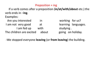 Preposition + ing
If a verb comes after a preposition (in/at/with/about etc.) the
verb ends in –ing.
Examples:
Are you interested in working for us?
I am not very good at learning languages.
I am fed up with studying .
The children are excited about going on holiday.
-We stopped everyone leaving (or from leaving) the building.
 