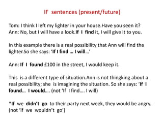 IF sentences (present/future)
Tom: I think I left my lighter in your house.Have you seen it?
Ann: No, but I will have a look.If I find it, I will give it to you.
In this example there is a real possibility that Ann will find the
lighter.So she says: ‘If I find … I will…’
Ann: If I found £100 in the street, I would keep it.
This is a different type of situation.Ann is not thingking about a
real possibility; she is imagining the situation. So she says: ‘If I
found… I would…. (not ‘If I find…. I will)
*If we didn’t go to their party next week, they would be angry.
(not ‘if we wouldn’t go’)
 