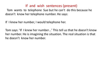 If and wish sentences (present)
Tom wants to telephone Sue but he can’t do this because he
doesn’t know her telephone number. He says:
If I knew her number, I would telephone her.
Tom says: ‘If I knew her number…’ This tell us that he doesn’t know
her number. He is imagining the situation. The real situation is that
he doesn’t know her number.
 
