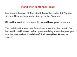 If and wish sentences (past)
Last month Ann was ill. Tom didn’t know this, so he didn’t go to
see her. They met again after Ann go better. Tom said:
If I had known that you were ill, I would have gone to see you.
The real situation was that Tom didn’t know that Ann was ill. So
he says If I had known… When you are talking about the past, you
use the past perfect (I had done/I had been/I had known etc.)
after if.
 