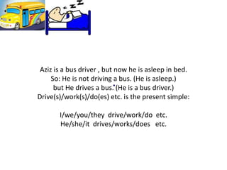 Aziz is a bus driver , but now he is asleep in bed.
So: He is not driving a bus. (He is asleep.)
but He drives a bus. (He is a bus driver.)
Drive(s)/work(s)/do(es) etc. is the present simple:
I/we/you/they drive/work/do etc.
He/she/it drives/works/does etc.
 