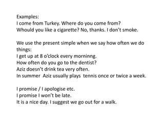 Examples:
I come from Turkey. Where do you come from?
Whould you like a cigarette? No, thanks. I don’t smoke.
We use the present simple when we say how often we do
things:
I get up at 8 o’clock every morninng.
How often do you go to the dentist?
Aziz doesn’t drink tea very often.
In summer Aziz usually plays tennis once or twice a week.
I promise / I apologise etc.
I promise I won’t be late.
It is a nice day. I suggest we go out for a walk.
 