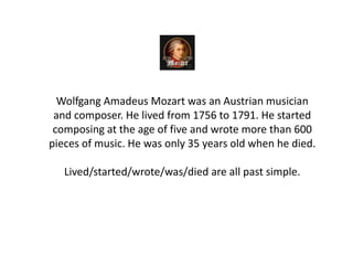 Wolfgang Amadeus Mozart was an Austrian musician
and composer. He lived from 1756 to 1791. He started
composing at the age of five and wrote more than 600
pieces of music. He was only 35 years old when he died.
Lived/started/wrote/was/died are all past simple.
 