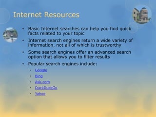 Internet Resources
• Basic Internet searches can help you find quick
facts related to your topic
• Internet search engines return a wide variety of
information, not all of which is trustworthy
• Some search engines offer an advanced search
option that allows you to filter results
• Popular search engines include:
• Google
• Bing
• Ask.com
• DuckDuckGo
• Yahoo
 