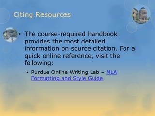 Citing Resources
• The course-required handbook
provides the most detailed
information on source citation. For a
quick online reference, visit the
following:
• Purdue Online Writing Lab – MLA
Formatting and Style Guide
 