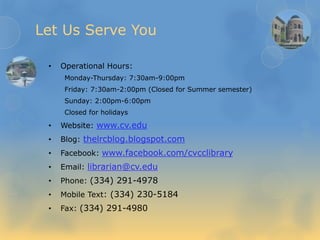 Let Us Serve You
• Operational Hours:
Monday-Thursday: 7:30am-9:00pm
Friday: 7:30am-2:00pm (Closed for Summer semester)
Sunday: 2:00pm-6:00pm
Closed for holidays
• Website: www.cv.edu
• Blog: thelrcblog.blogspot.com
• Facebook: www.facebook.com/cvcclibrary
• Email: librarian@cv.edu
• Phone: (334) 291-4978
• Mobile Text: (334) 230-5184
• Fax: (334) 291-4980
 