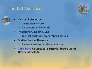 The LRC Services
• Virtual Reference
• Online chat or text
• On campus or remotely
• Interlibrary Loan (ILL)
• Request materials from other libraries
• Textbooks on Reserve
• For most currently offered courses
• Click here to access a tutorial introducing
library services.
 