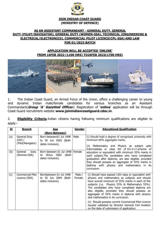 JOIN INDIAN COAST GUARD
(MINISTRY OF DEFENCE)
AS AN ASSISTANT COMMANDANT - GENERAL DUTY, GENERAL
DUTY (PILOT/NAVIGATOR), GENERAL DUTY (WOMEN-SSA), TECHNICAL (ENGINEERING &
ELECTRICAL/ELECTRONICS), COMMERCIAL PILOT LICENCE(CPL-SSA) AND LAW
FOR 01/2023 BATCH
APPLICATION WILL BE ACCEPTED ‘ONLINE’
FROM 16FEB 2022 (1100 HRS) TO26FEB 2022(1700 HRS)
1. The Indian Coast Guard, an Armed Force of the Union, offers a challenging career to young
and dynamic Indian male/female candidates for various branches as an Assistant
Commandant(Group ‘A’ Gazetted Officer). Registration of ‘online’ application will be through
Coast Guard recruitment website www.joinindiancoastguard.cdac.in.
2. Eligibility Criteria.Indian citizens having following minimum qualifications are eligible to
apply:-
Sl. Branch Age
(Born Between)
Gender Educational Qualification
(a) General Duty
(GD) /
(Pilot/Navigator)
Born between01 Jul 1998
to 30 Jun 2002 (Both
dates inclusive).
Male (i) Should hold a degree of recognised university with
minimum 60% aggregate marks.
(ii) Mathematics and Physics as subject upto
Intermediate or class XII of 10+2+3 scheme of
education or equivalent with minimum 55% marks in
each subject.The candidates who have completed
graduation after diploma, are also eligible, provided
they should possess an aggregate of 55% marks in
diploma with physics and mathematics in its
curriculum.
(b) General Duty
(Women-SSA)
Born between 01 Jul 1998
to 30Jun 2002 (Both
dates inclusive).
Female
(c) Commercial Pilot
Licence (SSA)
Bornbetween 01 Jul 1998
to 30 Jun 2004 (Both
dates inclusive).
Male /
Female
(i) Should have passed 12th class or equivalent with
physics and mathematics as subjects and should
have scored minimum of 55% marks in each of the
subjects (i.e. Physics 55% & Mathematics 55%).
The candidates who have completed diploma are
also eligible, provided they should possess an
aggregate of 55% marks in diploma with physics
and mathematics in its curriculum.
(ii) Should possess current Commercial Pilot Licence
issued/ validated by Director General Civil Aviation
on the date of submission of application.
 