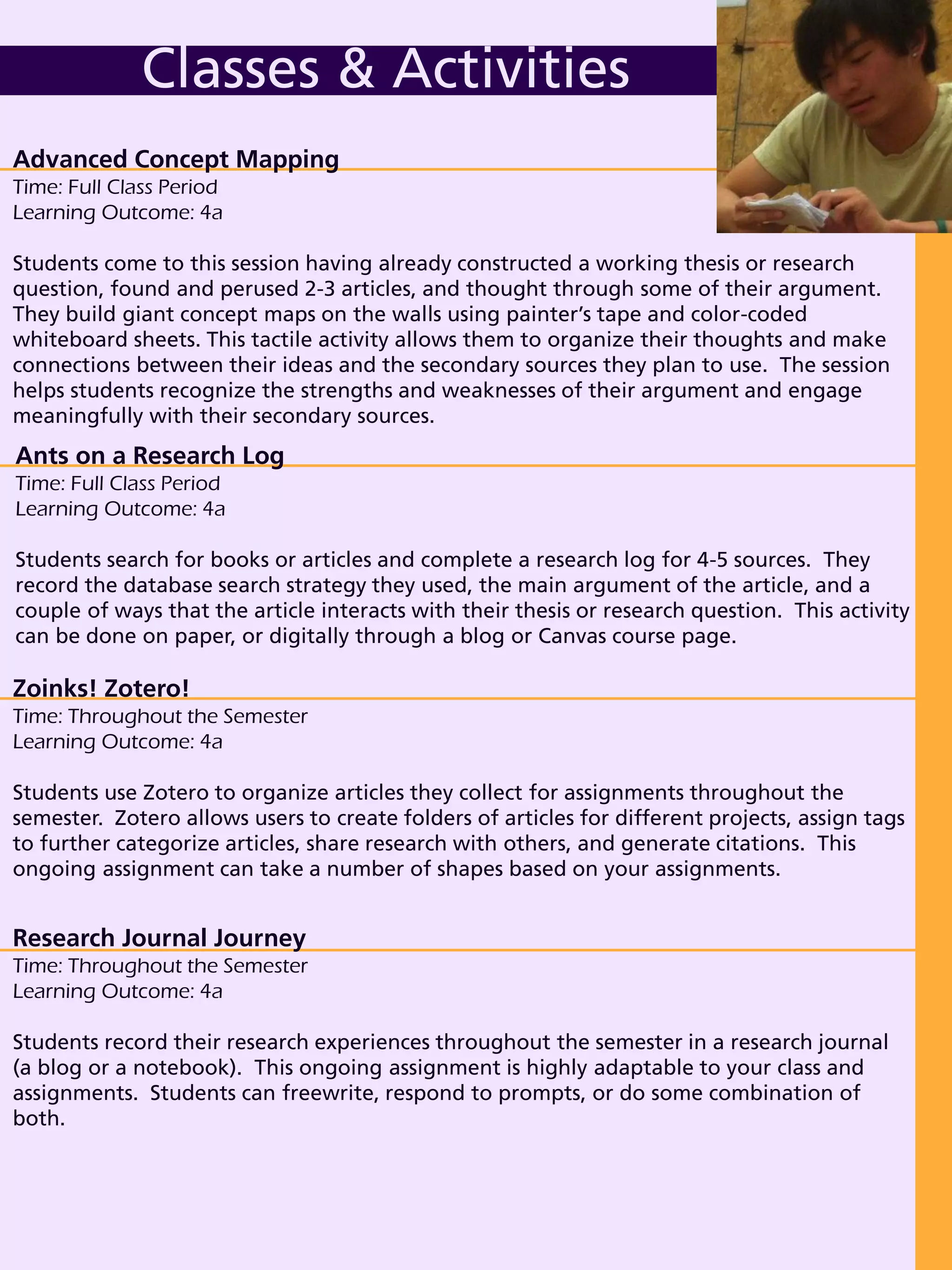 Ants on a Research Log
Time: Full Class Period
Learning Outcome: 4a
Students search for books or articles and complete a research log for 4-5 sources. They
record the database search strategy they used, the main argument of the article, and a
couple of ways that the article interacts with their thesis or research question. This activity
can be done on paper, or digitally through a blog or Canvas course page.
Advanced Concept Mapping
Time: Full Class Period
Learning Outcome: 4a
Students come to this session having already constructed a working thesis or research
question, found and perused 2-3 articles, and thought through some of their argument.
They build giant concept maps on the walls using painter’s tape and color-coded
whiteboard sheets. This tactile activity allows them to organize their thoughts and make
connections between their ideas and the secondary sources they plan to use. The session
helps students recognize the strengths and weaknesses of their argument and engage
meaningfully with their secondary sources.
Classes & Activities
Zoinks! Zotero!
Time: Throughout the Semester
Learning Outcome: 4a
Students use Zotero to organize articles they collect for assignments throughout the
semester. Zotero allows users to create folders of articles for different projects, assign tags
to further categorize articles, share research with others, and generate citations. This
ongoing assignment can take a number of shapes based on your assignments.
Research Journal Journey
Time: Throughout the Semester
Learning Outcome: 4a
Students record their research experiences throughout the semester in a research journal
(a blog or a notebook). This ongoing assignment is highly adaptable to your class and
assignments. Students can freewrite, respond to prompts, or do some combination of
both.
 