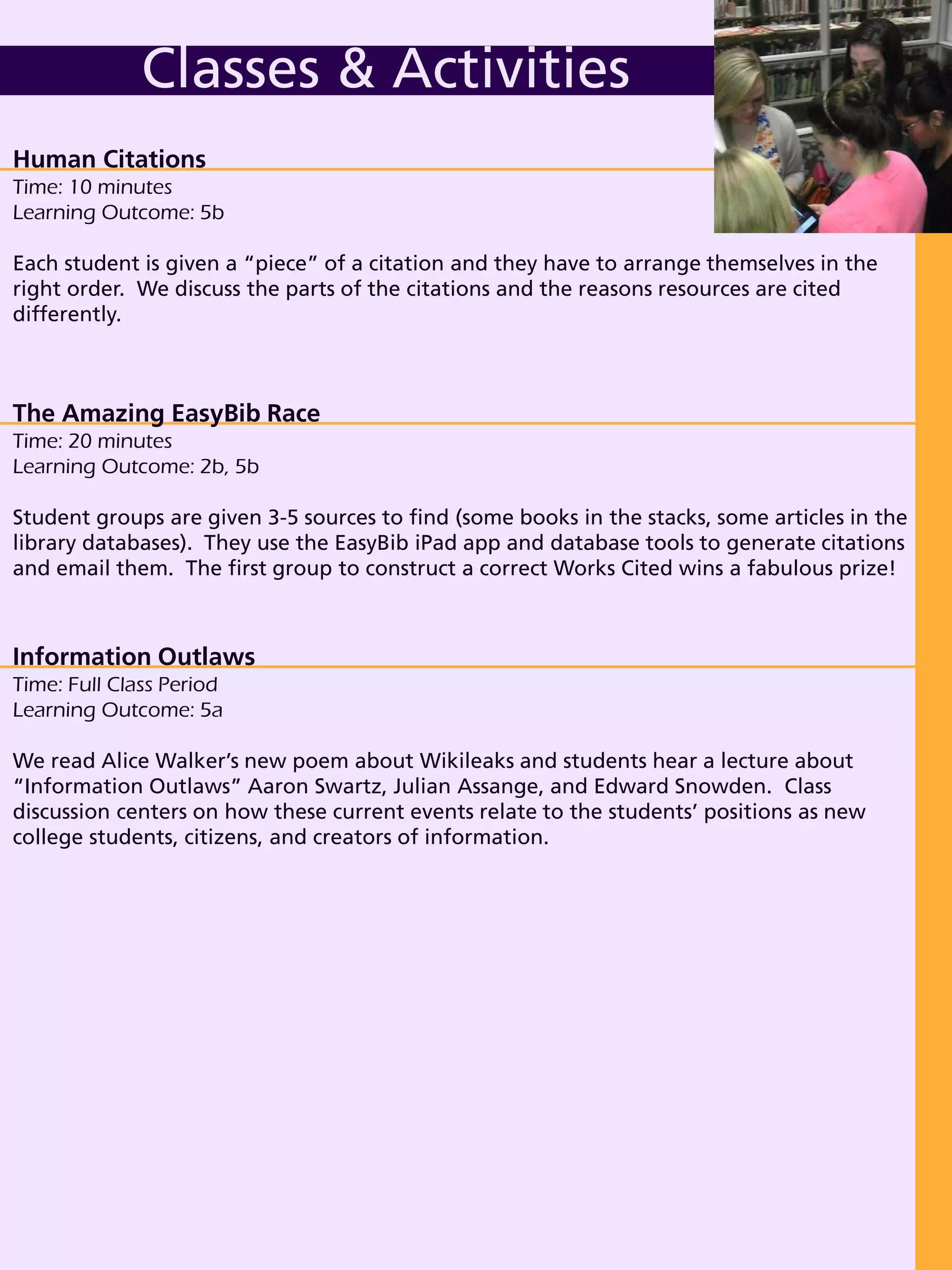 Human Citations
Time: 10 minutes
Learning Outcome: 5b
Each student is given a “piece” of a citation and they have to arrange themselves in the
right order. We discuss the parts of the citations and the reasons resources are cited
differently.
Classes & Activities
The Amazing EasyBib Race
Time: 20 minutes
Learning Outcome: 2b, 5b
Student groups are given 3-5 sources to find (some books in the stacks, some articles in the
library databases). They use the EasyBib iPad app and database tools to generate citations
and email them. The first group to construct a correct Works Cited wins a fabulous prize!
Information Outlaws
Time: Full Class Period
Learning Outcome: 5a
We read Alice Walker’s new poem about Wikileaks and students hear a lecture about
“Information Outlaws” Aaron Swartz, Julian Assange, and Edward Snowden. Class
discussion centers on how these current events relate to the students’ positions as new
college students, citizens, and creators of information.
 