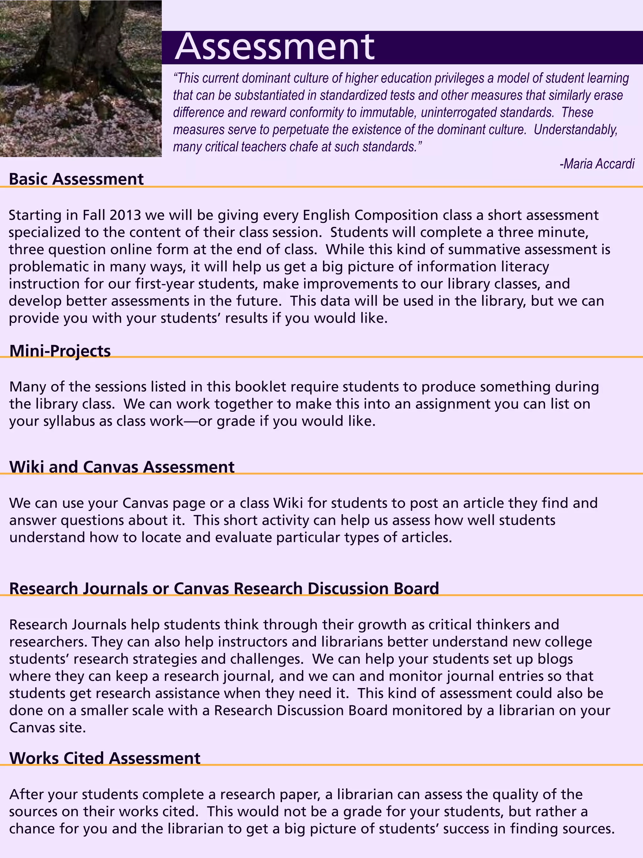 Basic Assessment
Starting in Fall 2013 we will be giving every English Composition class a short assessment
specialized to the content of their class session. Students will complete a three minute,
three question online form at the end of class. While this kind of summative assessment is
problematic in many ways, it will help us get a big picture of information literacy
instruction for our first-year students, make improvements to our library classes, and
develop better assessments in the future. This data will be used in the library, but we can
provide you with your students’ results if you would like.
Assessment
Mini-Projects
Many of the sessions listed in this booklet require students to produce something during
the library class. We can work together to make this into an assignment you can list on
your syllabus as class work—or grade if you would like.
“This current dominant culture of higher education privileges a model of student learning
that can be substantiated in standardized tests and other measures that similarly erase
difference and reward conformity to immutable, uninterrogated standards. These
measures serve to perpetuate the existence of the dominant culture. Understandably,
many critical teachers chafe at such standards.”
-Maria Accardi
Wiki and Canvas Assessment
We can use your Canvas page or a class Wiki for students to post an article they find and
answer questions about it. This short activity can help us assess how well students
understand how to locate and evaluate particular types of articles.
Research Journals or Canvas Research Discussion Board
Research Journals help students think through their growth as critical thinkers and
researchers. They can also help instructors and librarians better understand new college
students’ research strategies and challenges. We can help your students set up blogs
where they can keep a research journal, and we can and monitor journal entries so that
students get research assistance when they need it. This kind of assessment could also be
done on a smaller scale with a Research Discussion Board monitored by a librarian on your
Canvas site.
Works Cited Assessment
After your students complete a research paper, a librarian can assess the quality of the
sources on their works cited. This would not be a grade for your students, but rather a
chance for you and the librarian to get a big picture of students’ success in finding sources.
 