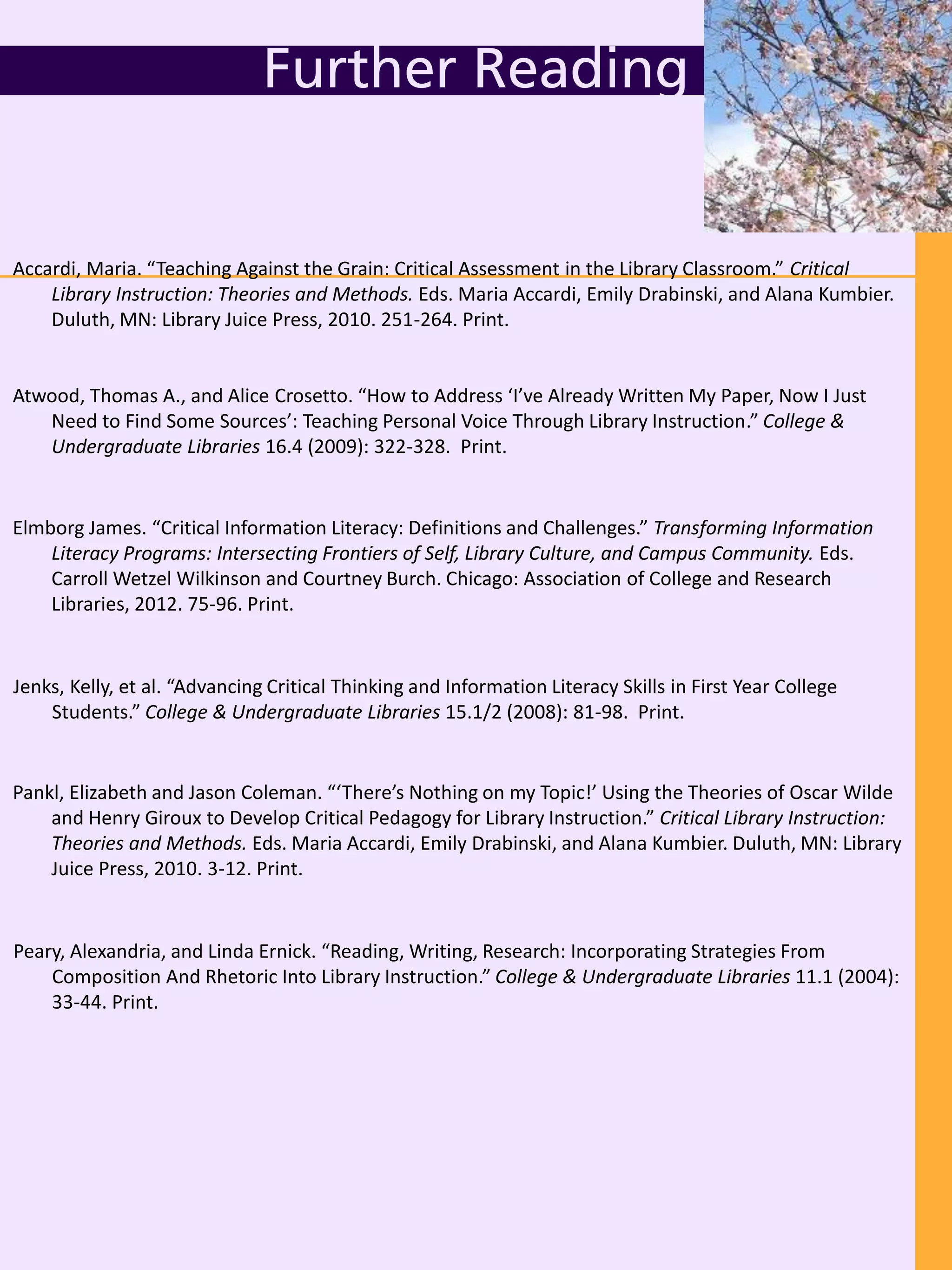 Further Reading
Peary, Alexandria, and Linda Ernick. “Reading, Writing, Research: Incorporating Strategies From
Composition And Rhetoric Into Library Instruction.” College & Undergraduate Libraries 11.1 (2004):
33-44. Print.
Jenks, Kelly, et al. “Advancing Critical Thinking and Information Literacy Skills in First Year College
Students.” College & Undergraduate Libraries 15.1/2 (2008): 81-98. Print.
Atwood, Thomas A., and Alice Crosetto. “How to Address ‘I’ve Already Written My Paper, Now I Just
Need to Find Some Sources’: Teaching Personal Voice Through Library Instruction.” College &
Undergraduate Libraries 16.4 (2009): 322-328. Print.
Pankl, Elizabeth and Jason Coleman. “‘There’s Nothing on my Topic!’ Using the Theories of Oscar Wilde
and Henry Giroux to Develop Critical Pedagogy for Library Instruction.” Critical Library Instruction:
Theories and Methods. Eds. Maria Accardi, Emily Drabinski, and Alana Kumbier. Duluth, MN: Library
Juice Press, 2010. 3-12. Print.
Accardi, Maria. “Teaching Against the Grain: Critical Assessment in the Library Classroom.” Critical
Library Instruction: Theories and Methods. Eds. Maria Accardi, Emily Drabinski, and Alana Kumbier.
Duluth, MN: Library Juice Press, 2010. 251-264. Print.
Elmborg James. “Critical Information Literacy: Definitions and Challenges.” Transforming Information
Literacy Programs: Intersecting Frontiers of Self, Library Culture, and Campus Community. Eds.
Carroll Wetzel Wilkinson and Courtney Burch. Chicago: Association of College and Research
Libraries, 2012. 75-96. Print.
 