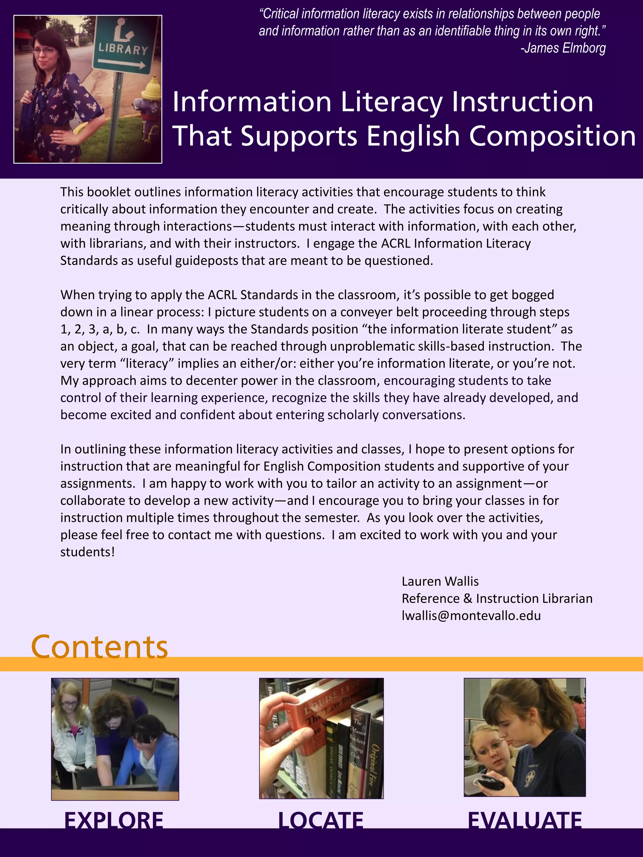 Information Literacy Instruction
That Supports English Composition
Lauren Wallis
Reference & Instruction Librarian
lwallis@montevallo.edu
This booklet outlines information literacy activities that encourage students to think
critically about information they encounter and create. The activities focus on creating
meaning through interactions—students must interact with information, with each other,
with librarians, and with their instructors. I engage the ACRL Information Literacy
Standards as useful guideposts that are meant to be questioned.
When trying to apply the ACRL Standards in the classroom, it’s possible to get bogged
down in a linear process: I picture students on a conveyer belt proceeding through steps
1, 2, 3, a, b, c. In many ways the Standards position “the information literate student” as
an object, a goal, that can be reached through unproblematic skills-based instruction. The
very term “literacy” implies an either/or: either you’re information literate, or you’re not.
My approach aims to decenter power in the classroom, encouraging students to take
control of their learning experience, recognize the skills they have already developed, and
become excited and confident about entering scholarly conversations.
In outlining these information literacy activities and classes, I hope to present options for
instruction that are meaningful for English Composition students and supportive of your
assignments. I am happy to work with you to tailor an activity to an assignment—or
collaborate to develop a new activity—and I encourage you to bring your classes in for
instruction multiple times throughout the semester. As you look over the activities,
please feel free to contact me with questions. I am excited to work with you and your
students!
“Critical information literacy exists in relationships between people
and information rather than as an identifiable thing in its own right.”
-James Elmborg
Contents
EXPLORE LOCATE EVALUATE
 