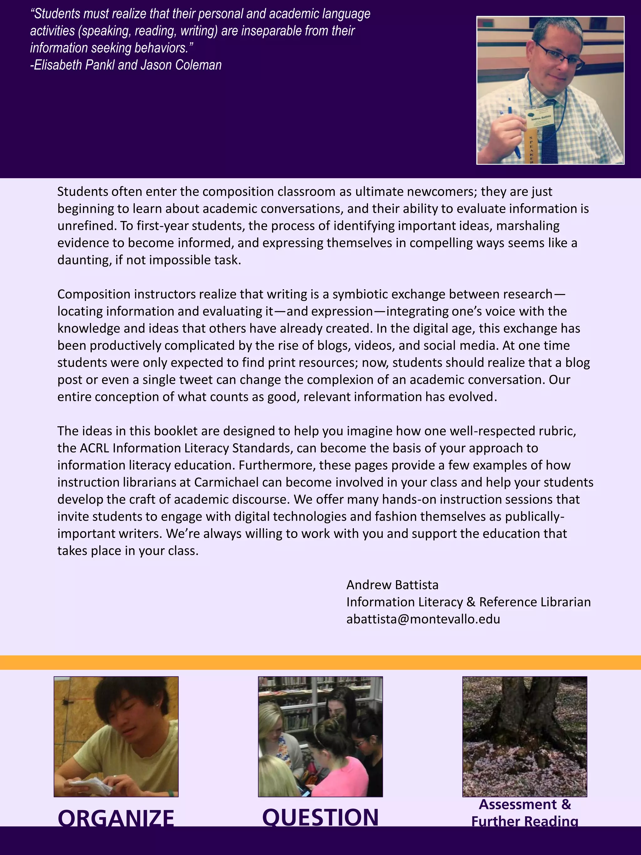 ORGANIZE
Students often enter the composition classroom as ultimate newcomers; they are just
beginning to learn about academic conversations, and their ability to evaluate information is
unrefined. To first-year students, the process of identifying important ideas, marshaling
evidence to become informed, and expressing themselves in compelling ways seems like a
daunting, if not impossible task.
Composition instructors realize that writing is a symbiotic exchange between research—
locating information and evaluating it—and expression—integrating one’s voice with the
knowledge and ideas that others have already created. In the digital age, this exchange has
been productively complicated by the rise of blogs, videos, and social media. At one time
students were only expected to find print resources; now, students should realize that a blog
post or even a single tweet can change the complexion of an academic conversation. Our
entire conception of what counts as good, relevant information has evolved.
The ideas in this booklet are designed to help you imagine how one well-respected rubric,
the ACRL Information Literacy Standards, can become the basis of your approach to
information literacy education. Furthermore, these pages provide a few examples of how
instruction librarians at Carmichael can become involved in your class and help your students
develop the craft of academic discourse. We offer many hands-on instruction sessions that
invite students to engage with digital technologies and fashion themselves as publically-
important writers. We’re always willing to work with you and support the education that
takes place in your class.
Andrew Battista
Information Literacy & Reference Librarian
abattista@montevallo.edu
QUESTION
“Students must realize that their personal and academic language
activities (speaking, reading, writing) are inseparable from their
information seeking behaviors.”
-Elisabeth Pankl and Jason Coleman
Assessment &
Further Reading
 