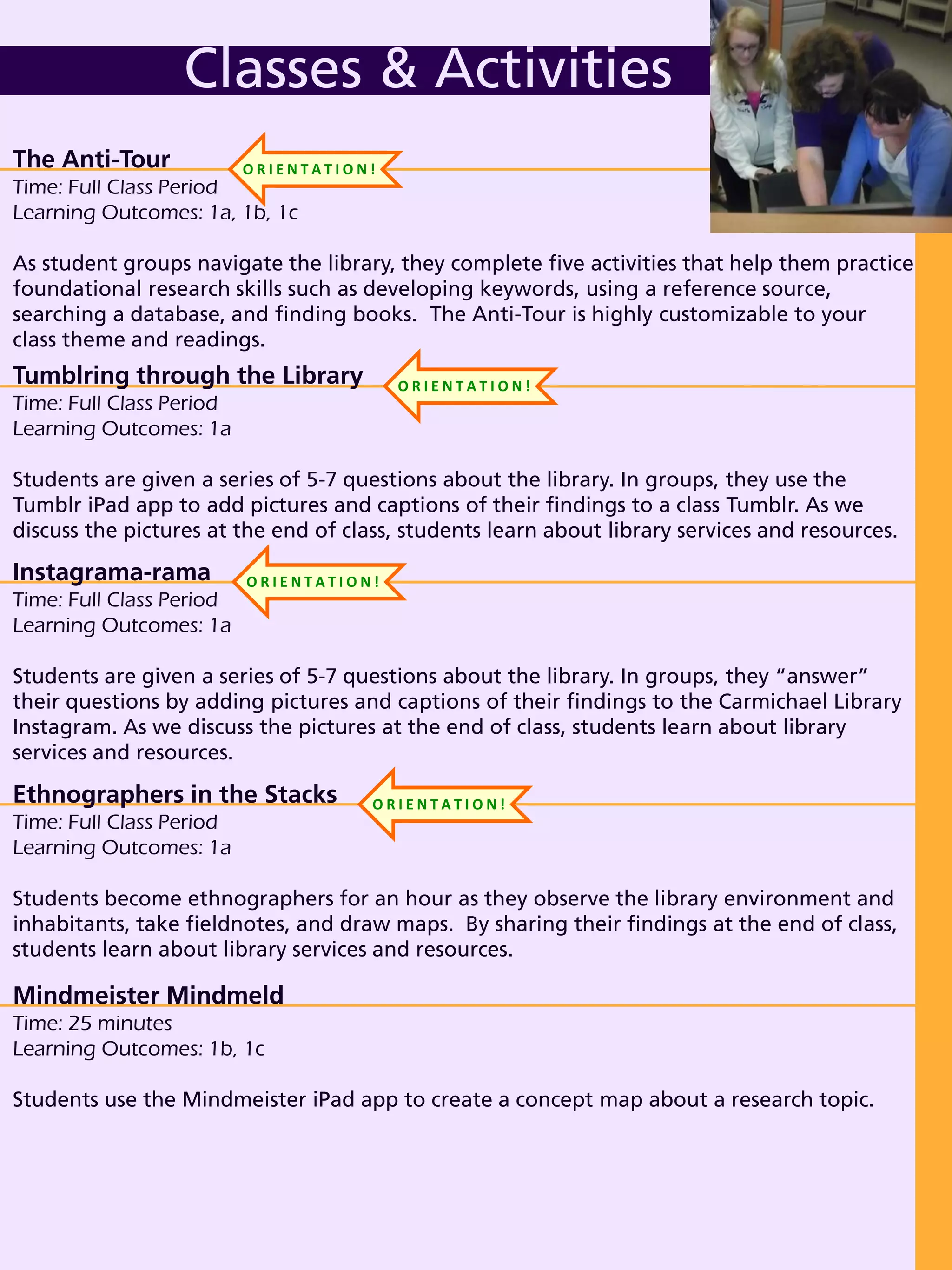 Tumblring through the Library
Time: Full Class Period
Learning Outcomes: 1a
Students are given a series of 5-7 questions about the library. In groups, they use the
Tumblr iPad app to add pictures and captions of their findings to a class Tumblr. As we
discuss the pictures at the end of class, students learn about library services and resources.
Instagrama-rama
Time: Full Class Period
Learning Outcomes: 1a
Students are given a series of 5-7 questions about the library. In groups, they “answer”
their questions by adding pictures and captions of their findings to the Carmichael Library
Instagram. As we discuss the pictures at the end of class, students learn about library
services and resources.
The Anti-Tour
Time: Full Class Period
Learning Outcomes: 1a, 1b, 1c
As student groups navigate the library, they complete five activities that help them practice
foundational research skills such as developing keywords, using a reference source,
searching a database, and finding books. The Anti-Tour is highly customizable to your
class theme and readings.
Classes & Activities
Mindmeister Mindmeld
Time: 25 minutes
Learning Outcomes: 1b, 1c
Students use the Mindmeister iPad app to create a concept map about a research topic.
Ethnographers in the Stacks
Time: Full Class Period
Learning Outcomes: 1a
Students become ethnographers for an hour as they observe the library environment and
inhabitants, take fieldnotes, and draw maps. By sharing their findings at the end of class,
students learn about library services and resources.
O R I E N T A T I O N !
O R I E N T A T I O N !
O R I E N T A T I O N !
O R I E N T A T I O N !
 