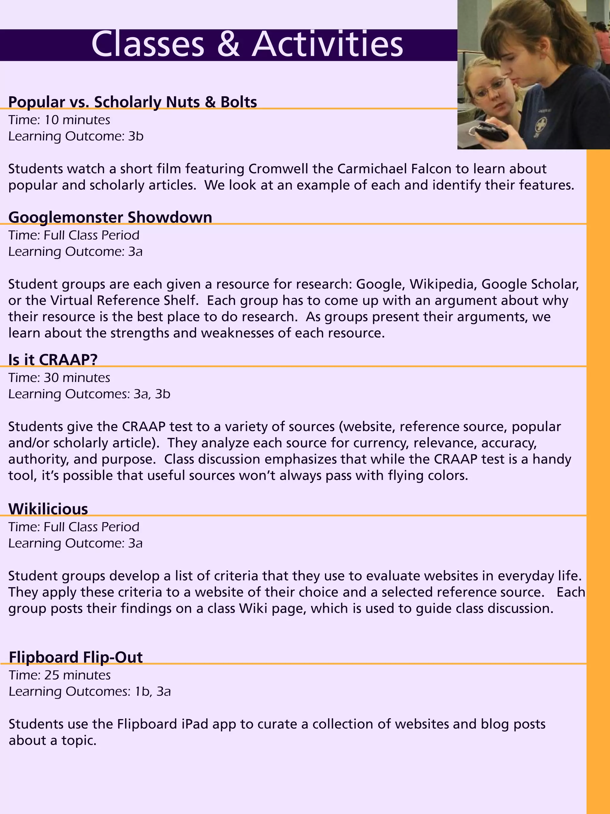Class Options
Classes & Activities
Popular vs. Scholarly Nuts & Bolts
Time: 10 minutes
Learning Outcome: 3b
Students watch a short film featuring Cromwell the Carmichael Falcon to learn about
popular and scholarly articles. We look at an example of each and identify their features.
Wikilicious
Time: Full Class Period
Learning Outcome: 3a
Student groups develop a list of criteria that they use to evaluate websites in everyday life.
They apply these criteria to a website of their choice and a selected reference source. Each
group posts their findings on a class Wiki page, which is used to guide class discussion.
Flipboard Flip-Out
Time: 25 minutes
Learning Outcomes: 1b, 3a
Students use the Flipboard iPad app to curate a collection of websites and blog posts
about a topic.
Googlemonster Showdown
Time: Full Class Period
Learning Outcome: 3a
Student groups are each given a resource for research: Google, Wikipedia, Google Scholar,
or the Virtual Reference Shelf. Each group has to come up with an argument about why
their resource is the best place to do research. As groups present their arguments, we
learn about the strengths and weaknesses of each resource.
Is it CRAAP?
Time: 30 minutes
Learning Outcomes: 3a, 3b
Students give the CRAAP test to a variety of sources (website, reference source, popular
and/or scholarly article). They analyze each source for currency, relevance, accuracy,
authority, and purpose. Class discussion emphasizes that while the CRAAP test is a handy
tool, it’s possible that useful sources won’t always pass with flying colors.
 
